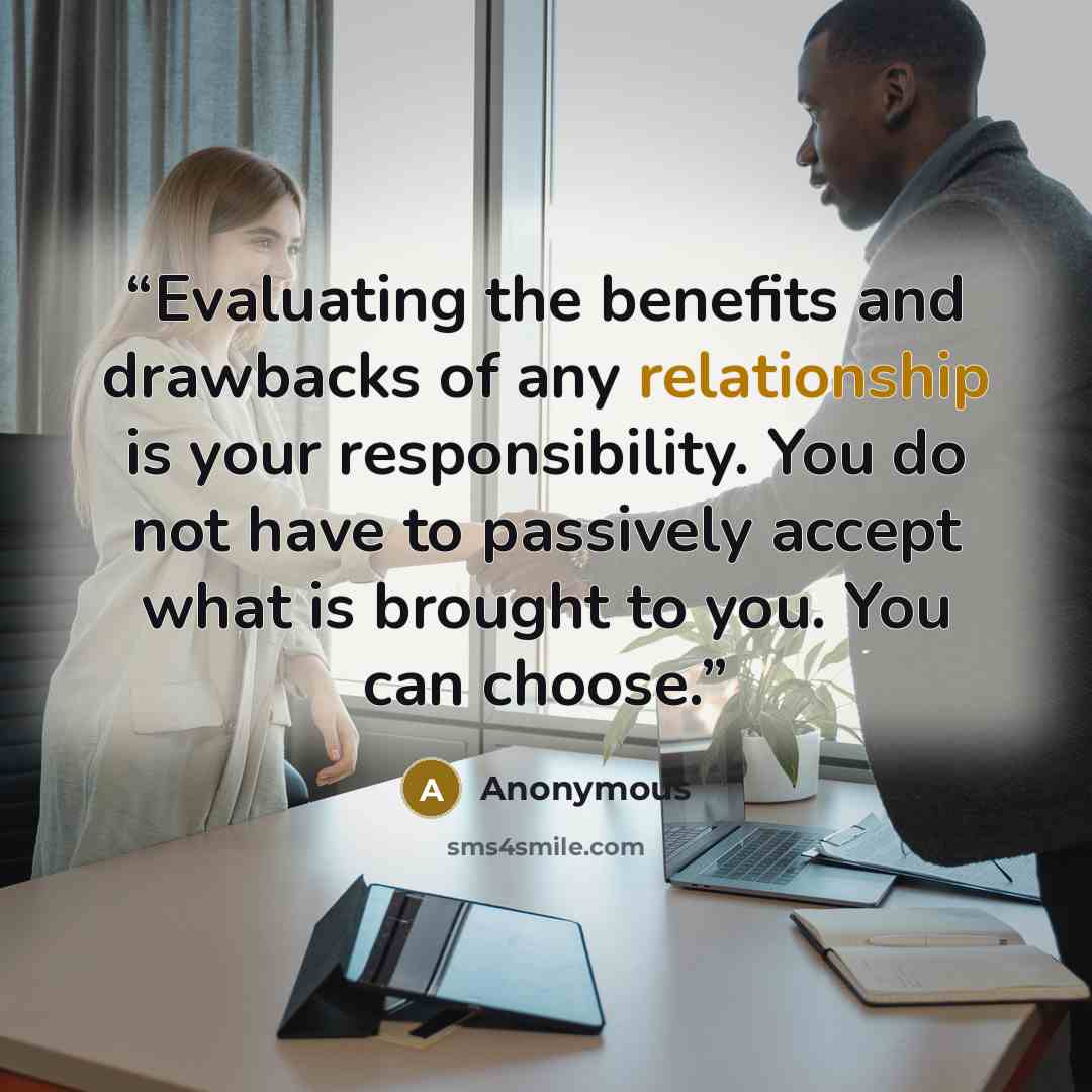 “Evaluating the benefits and drawbacks of any relationship is your responsibility. You do not have to passively accept what is brought to you. You can choose.” quote by Anonymous