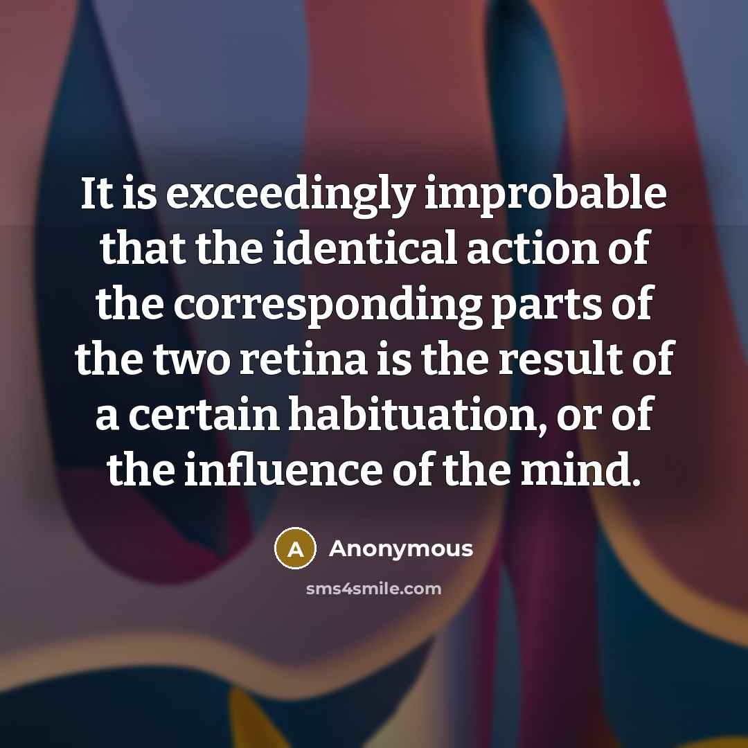 “It is exceedingly improbable that the identical action of the corresponding parts of the two retina is the result of a certain habituation, or of the influence of the mind.” quote by Anonymous