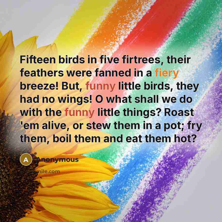 “Fifteen birds in five firtrees, their feathers were fanned in a fiery breeze! But, funny little birds, they had no wings! O what shall we do with the funny little things? Roast 'em alive, or stew them in a pot; fry them, boil them and eat them hot?” quote by Anonymous