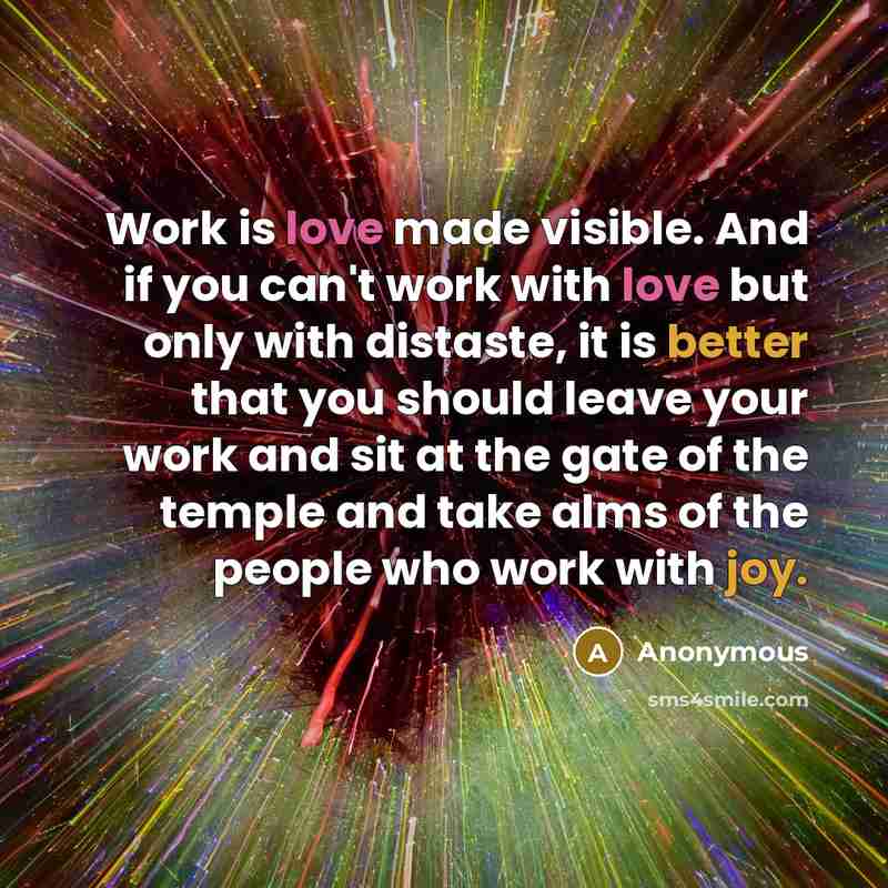 “Work is love made visible. And if you can't work with love but only with distaste, it is better that you should leave your work and sit at the gate of the temple and take alms of the people who work with joy.” quote by Anonymous