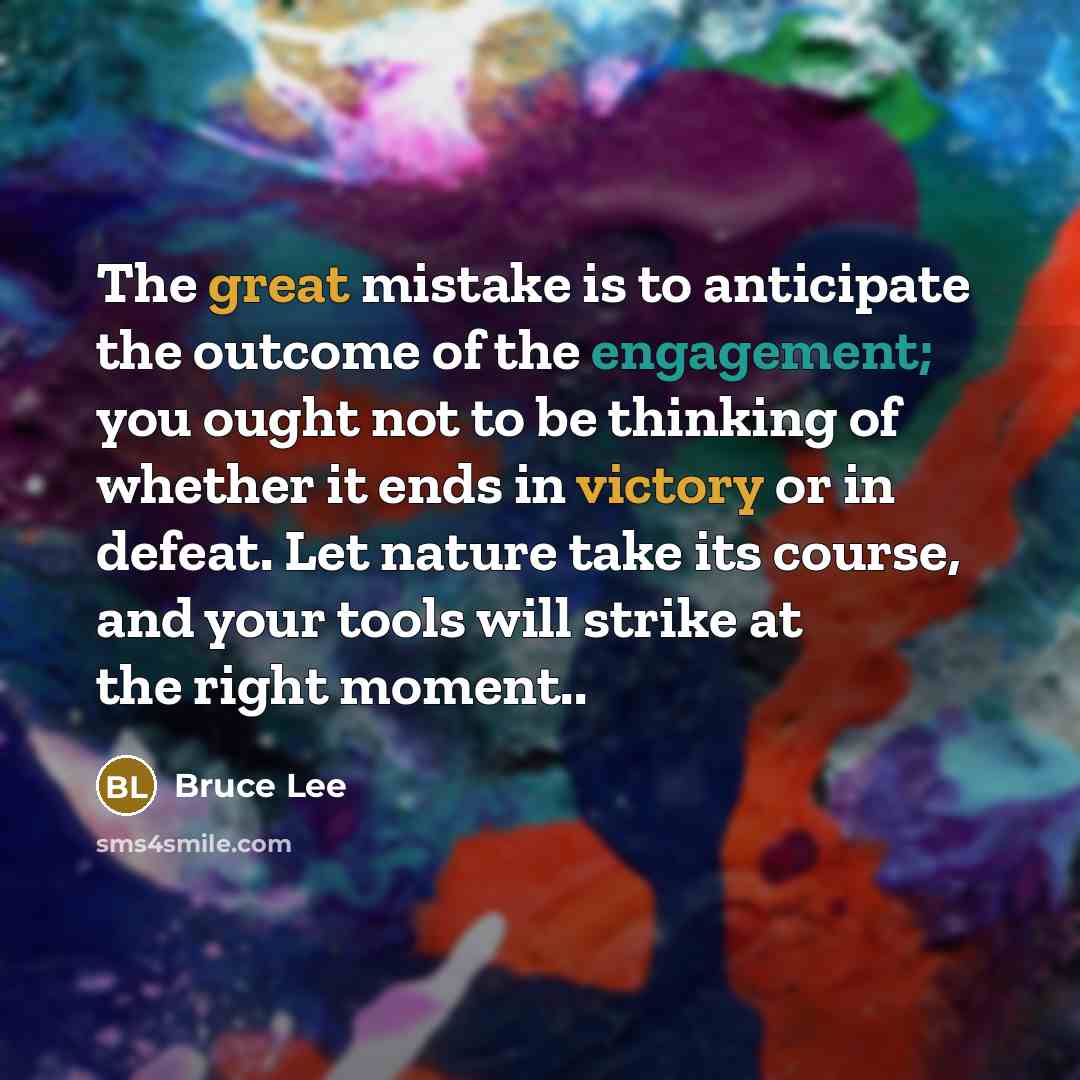 “The great mistake is to anticipate the outcome of the engagement; you ought not to be thinking of whether it ends in victory or in defeat. Let nature take its course, and your tools will strike at the right moment..” quote by Bruce Lee