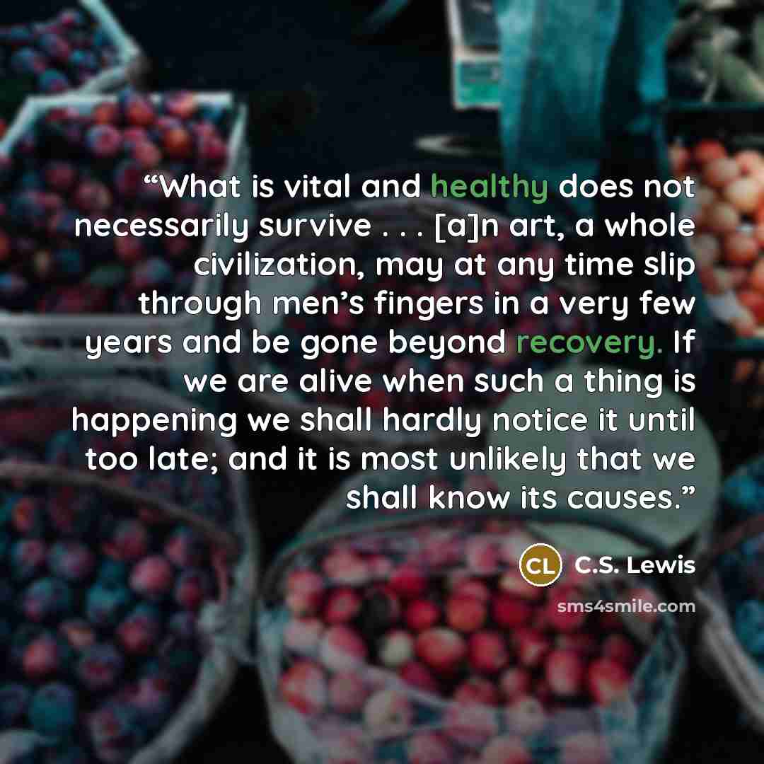 “What is vital and healthy does not necessarily survive . . . [a]n art, a whole civilization, may at any time slip through men’s fingers in a very few years and be gone beyond recovery. If we are alive when such a thing is happening we shall hardly notice it until too late; and it is most unlikely…” quote by C.S. Lewis