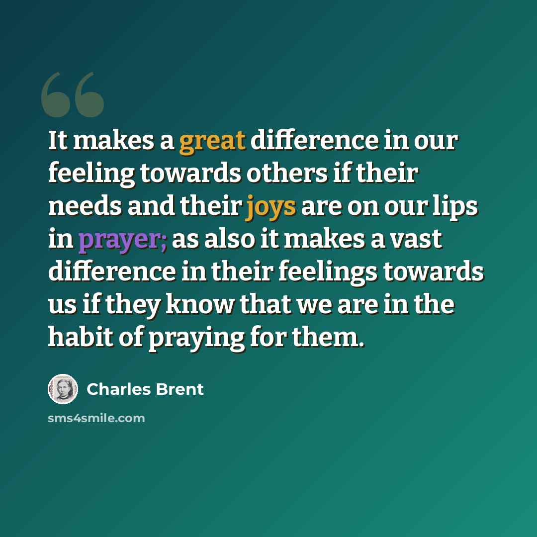“It makes a great difference in our feeling towards others if their needs and their joys are on our lips in prayer; as also it makes a vast difference in their feelings towards us if they know that we are in the habit of praying for them.” quote by Charles Brent