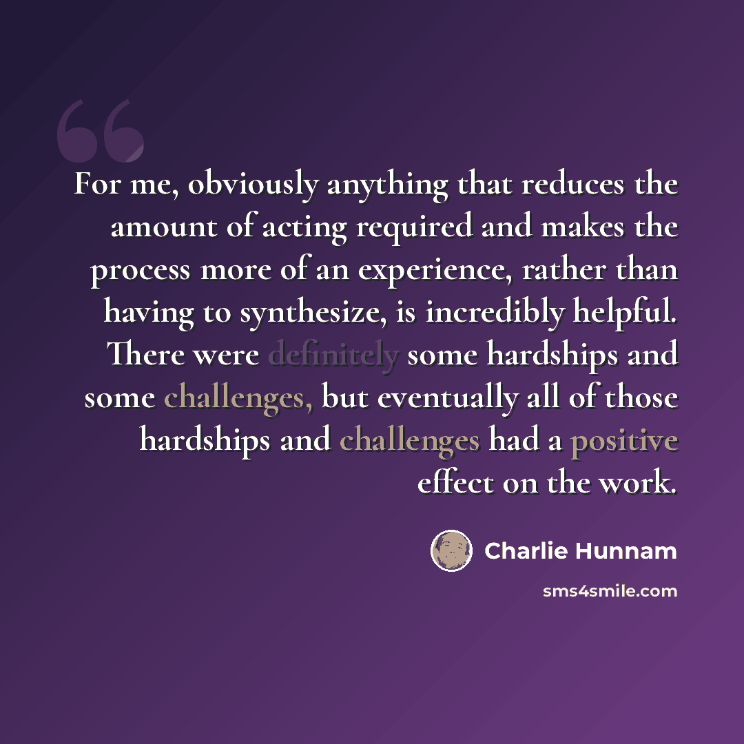 “For me, obviously anything that reduces the amount of acting required and makes the process more of an experience, rather than having to synthesize, is incredibly helpful. There were definitely some hardships and some challenges, but eventually all of those hardships and challenges had a positive…” quote by Charlie Hunnam
