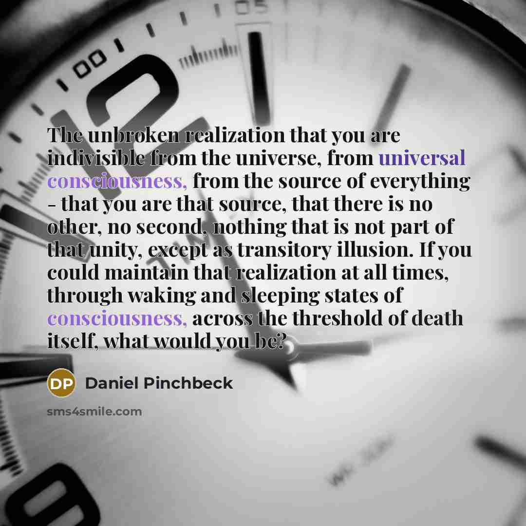 “The unbroken realization that you are indivisible from the universe, from universal consciousness, from the source of everything - that you are that source, that there is no other, no second, nothing that is not part of that unity, except as transitory illusion. If you could maintain that…” quote by Daniel Pinchbeck