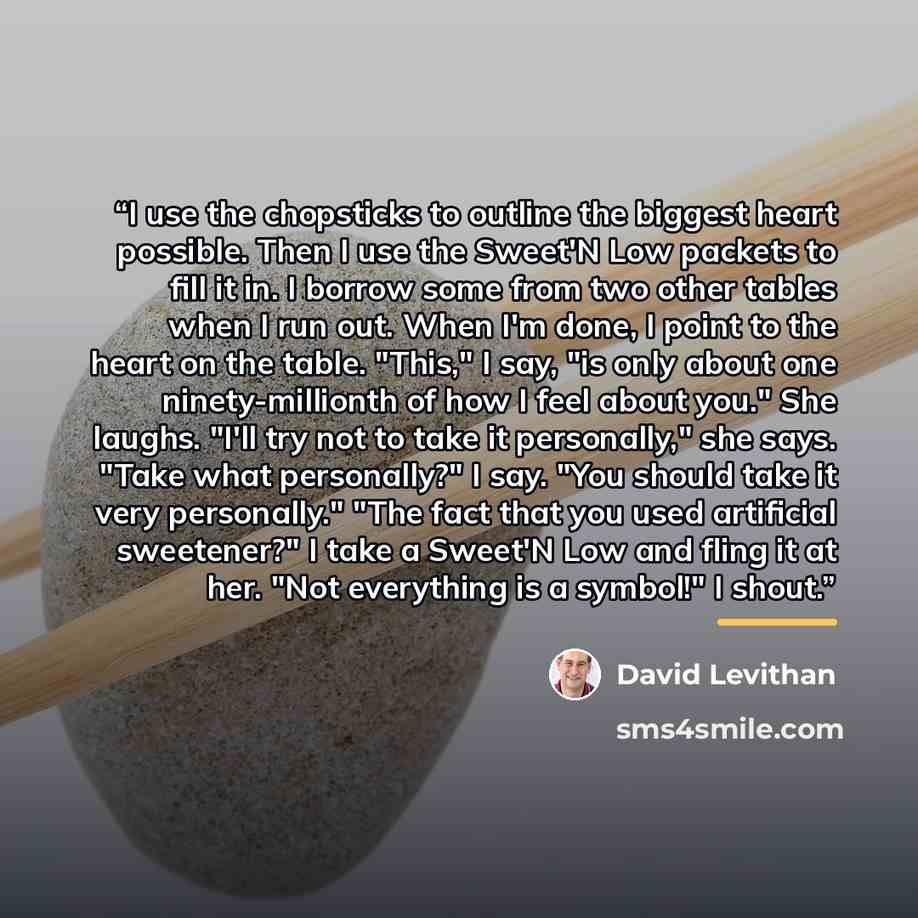 “I use the chopsticks to outline the biggest heart possible. Then I use the Sweet'N Low packets to fill it in. I borrow some from two other tables when I run out. When I'm done, I point to the heart on the table. "This," I say, "is only about one ninety-millionth of how I feel about you." She…” quote by David Levithan