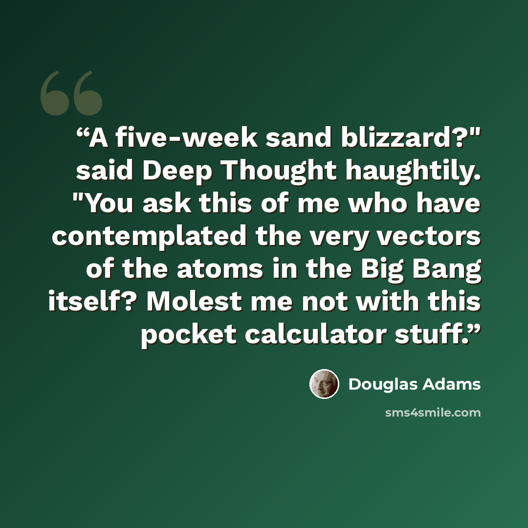“A five-week sand blizzard?" said Deep Thought haughtily. "You ask this of me who have contemplated the very vectors of the atoms in the Big Bang itself? Molest me not with this pocket calculator stuff.” quote by Douglas Adams
