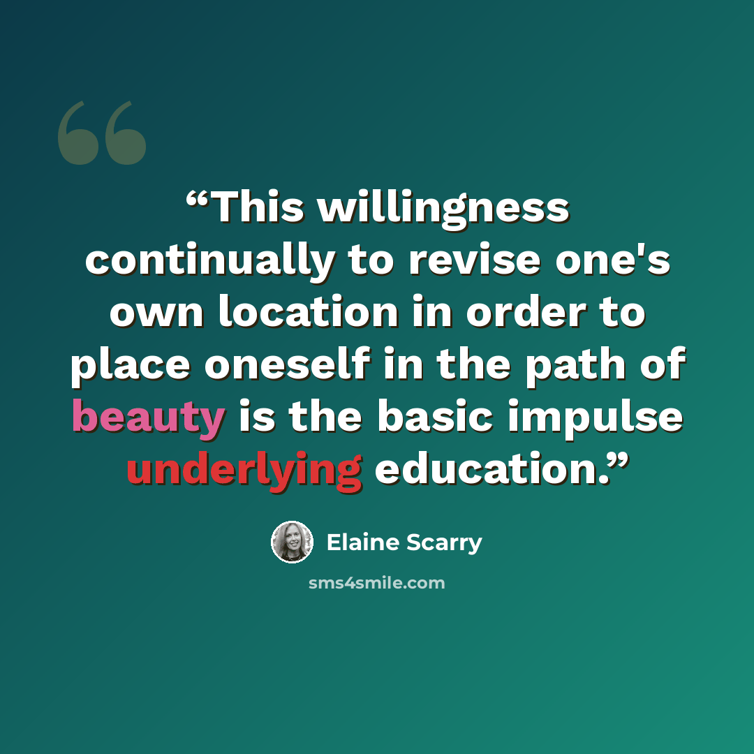 “This willingness continually to revise one's own location in order to place oneself in the path of beauty is the basic impulse underlying education.” quote by Elaine Scarry