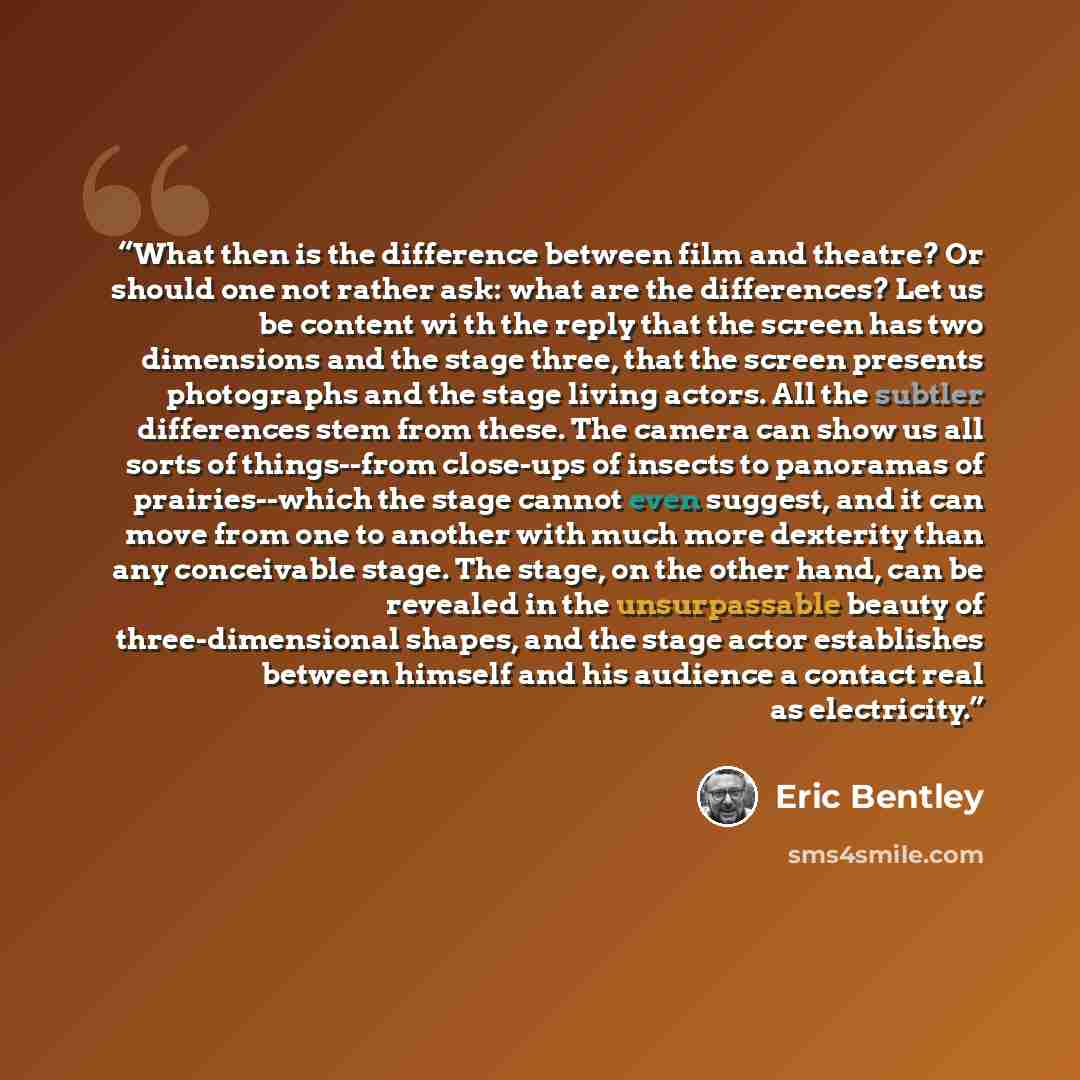 “What then is the difference between film and theatre? Or should one not rather ask: what are the differences? Let us be content wi th the reply that the screen has two dimensions and the stage three, that the screen presents photographs and the stage living actors. All the subtler differences stem…” quote by Eric Bentley