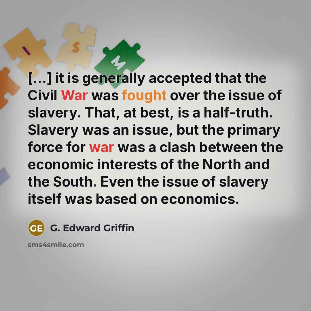 “[...] it is generally accepted that the Civil War was fought over the issue of slavery. That, at best, is a half-truth. Slavery was an issue, but the primary force for war was a clash between the economic interests of the North and the South. Even the issue of slavery itself was based on economics.” quote by G. Edward Griffin