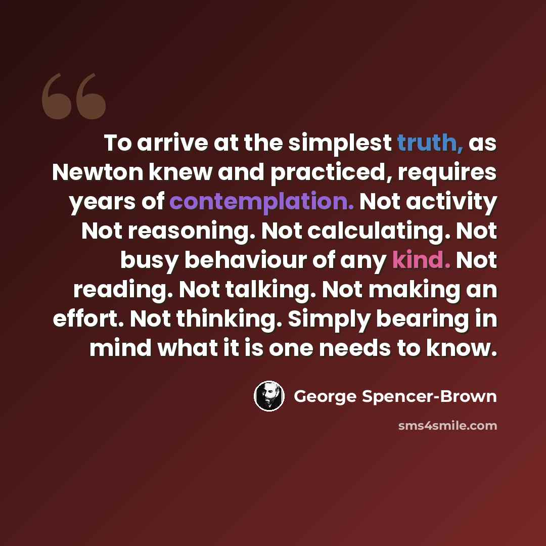“To arrive at the simplest truth, as Newton knew and practiced, requires years of contemplation. Not activity Not reasoning. Not calculating. Not busy behaviour of any kind. Not reading. Not talking. Not making an effort. Not thinking. Simply bearing in mind what it is one needs to know.” quote by George Spencer-Brown
