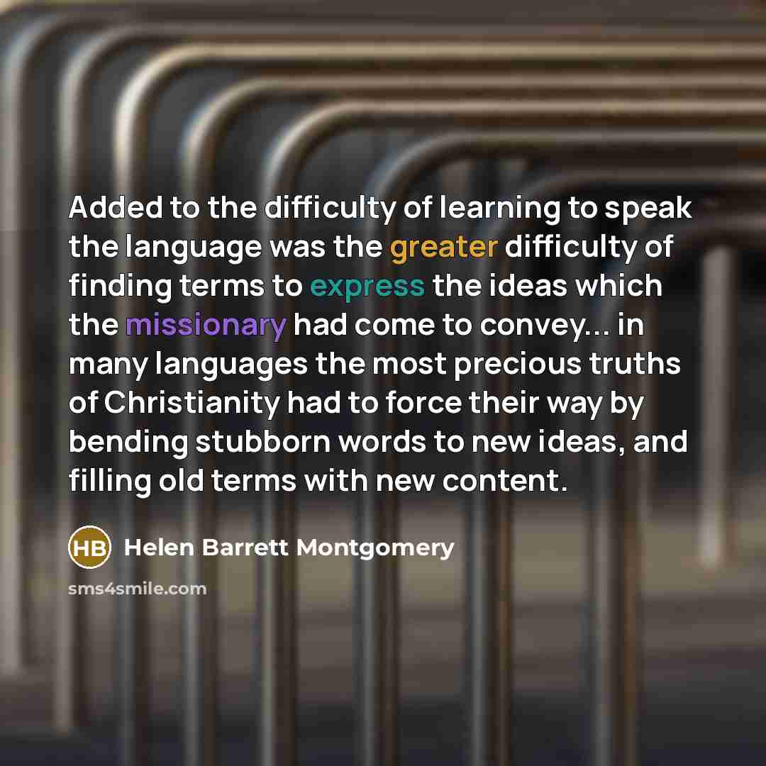 “Added to the difficulty of learning to speak the language was the greater difficulty of finding terms to express the ideas which the missionary had come to convey... in many languages the most precious truths of Christianity had to force their way by bending stubborn words to new ideas, and…” quote by Helen Barrett Montgomery