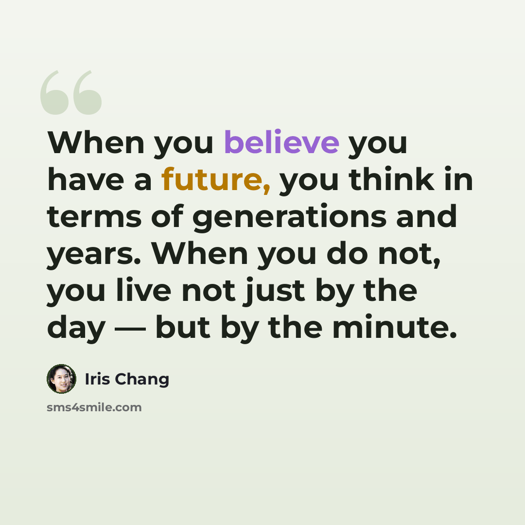 “When you believe you have a future, you think in terms of generations and years. When you do not, you live not just by the day — but by the minute.” quote by Iris Chang