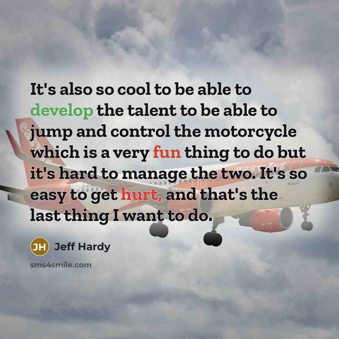 “It's also so cool to be able to develop the talent to be able to jump and control the motorcycle which is a very fun thing to do but it's hard to manage the two. It's so easy to get hurt, and that's the last thing I want to do.” quote by Jeff Hardy