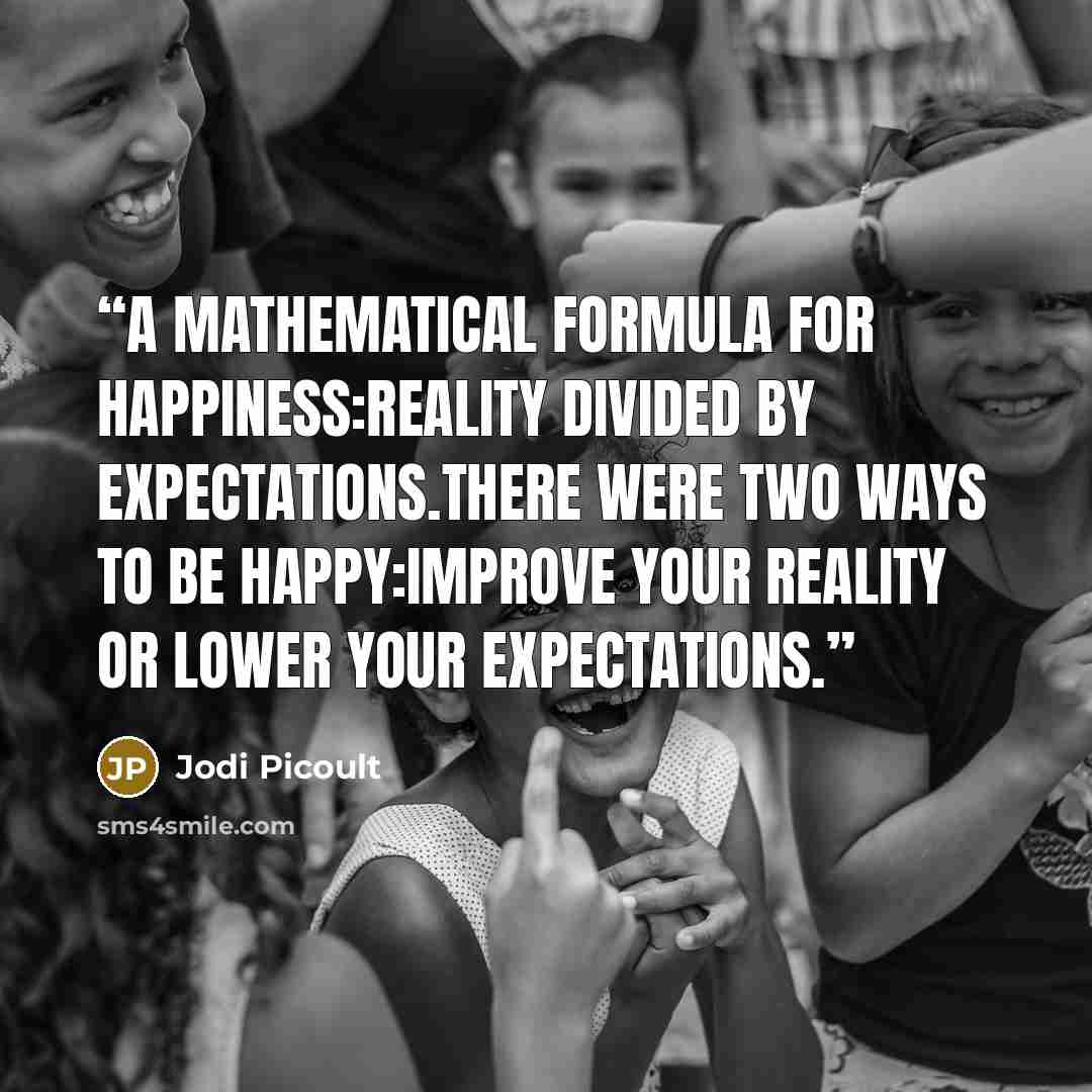 “A mathematical formula for happiness:Reality divided by Expectations.There were two ways to be happy:improve your reality or lower your expectations.” quote by Jodi Picoult