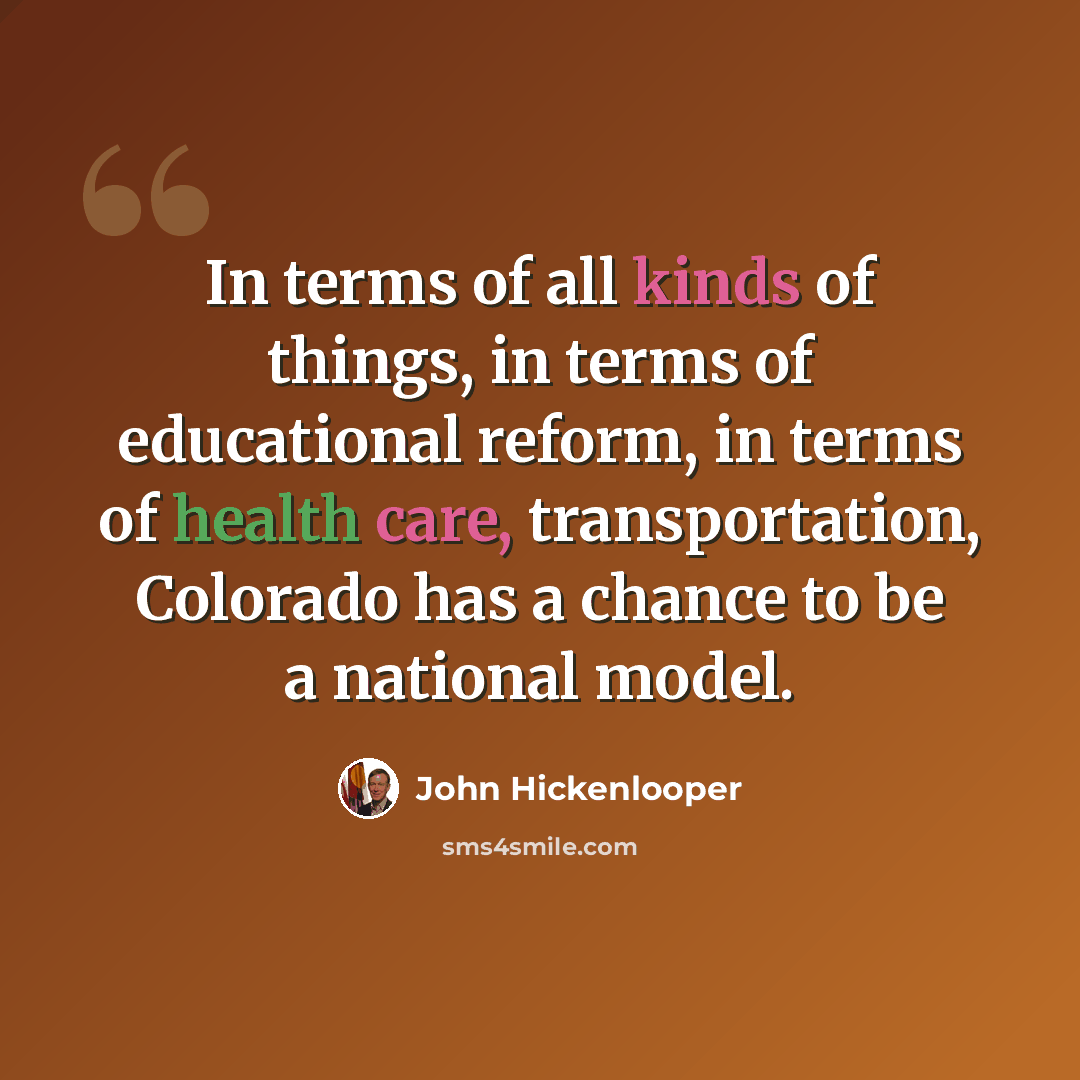 “In terms of all kinds of things, in terms of educational reform, in terms of health care, transportation, Colorado has a chance to be a national model.” quote by John Hickenlooper