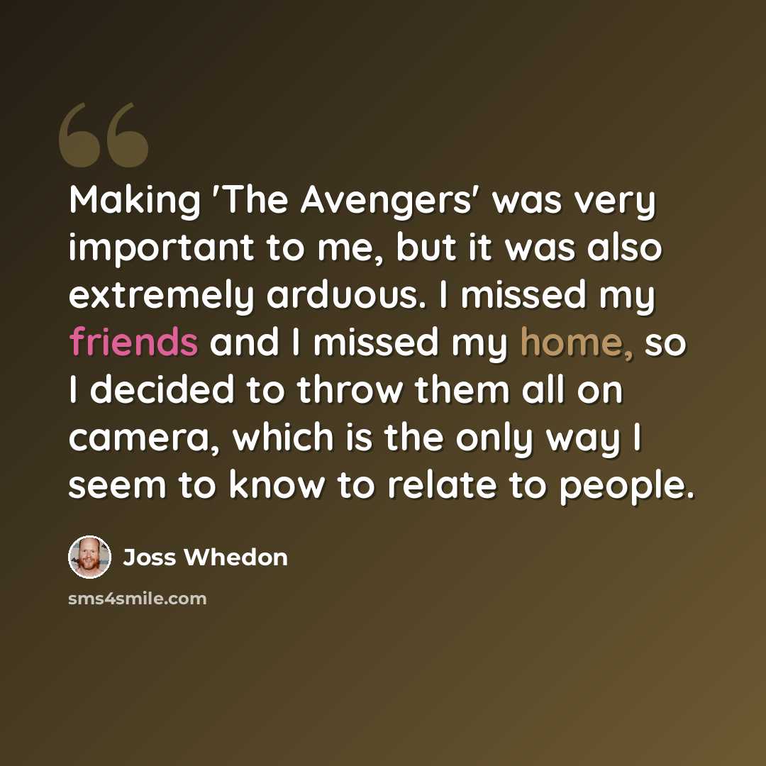 “Making 'The Avengers' was very important to me, but it was also extremely arduous. I missed my friends and I missed my home, so I decided to throw them all on camera, which is the only way I seem to know to relate to people.” quote by Joss Whedon