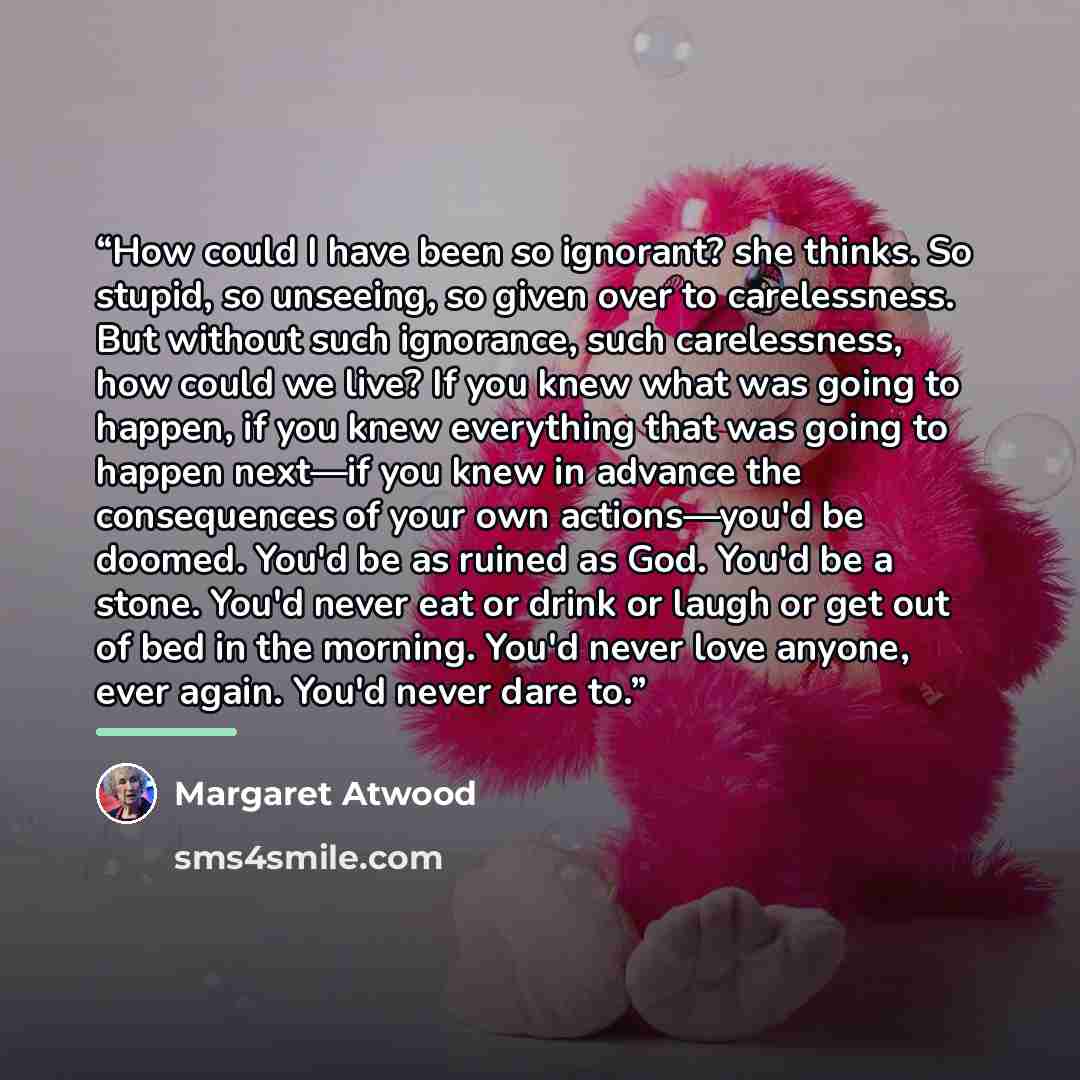 “How could I have been so ignorant? she thinks. So stupid, so unseeing, so given over to carelessness. But without such ignorance, such carelessness, how could we live? If you knew what was going to happen, if you knew everything that was going to happen next—if you knew in advance the consequences…” quote by Margaret Atwood