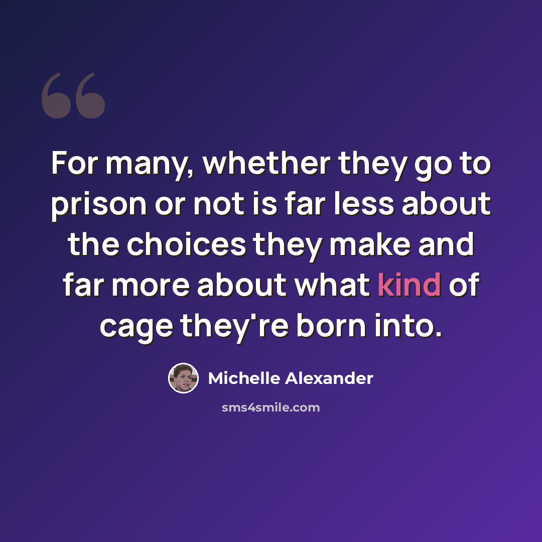 “For many, whether they go to prison or not is far less about the choices they make and far more about what kind of cage they're born into.” quote by Michelle Alexander