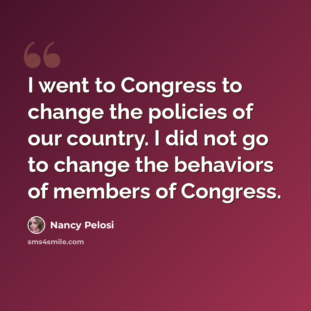 “I went to Congress to change the policies of our country. I did not go to change the behaviors of members of Congress.” quote by Nancy Pelosi