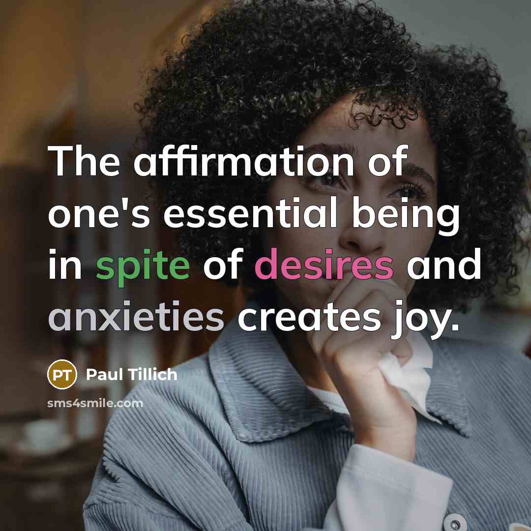 “The affirmation of one's essential being in spite of desires and anxieties creates joy.” quote by Paul Tillich
