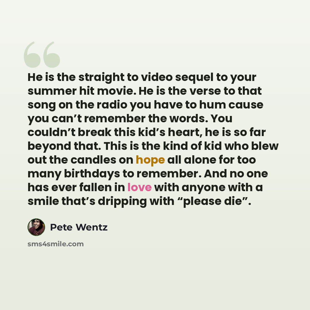 “He is the straight to video sequel to your summer hit movie. He is the verse to that song on the radio you have to hum cause you can’t remember the words. You couldn’t break this kid’s heart, he is so far beyond that. This is the kind of kid who blew out the candles on hope all alone for too many…” quote by Pete Wentz