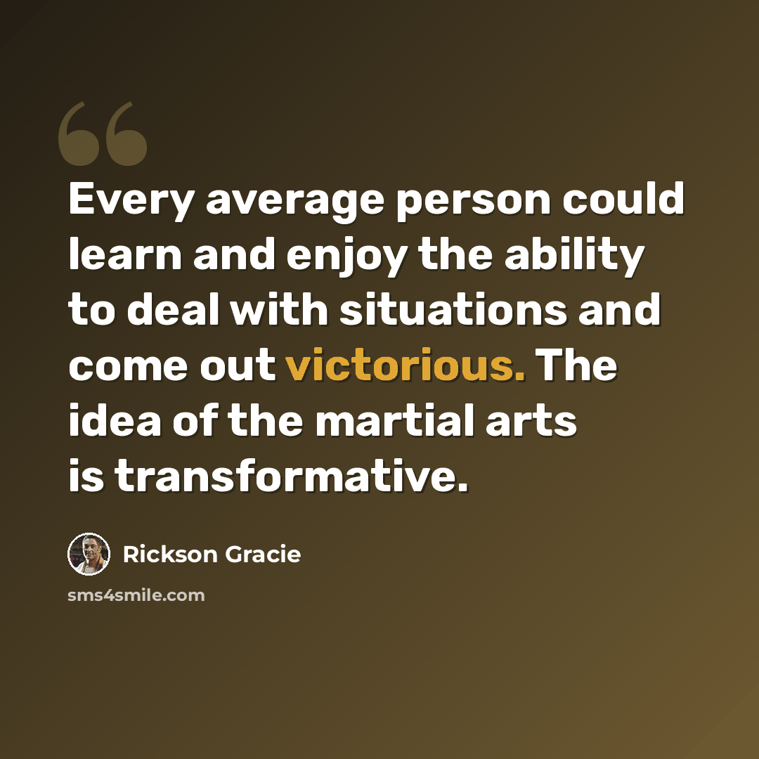 “Every average person could learn and enjoy the ability to deal with situations and come out victorious. The idea of the martial arts is transformative.” quote by Rickson Gracie