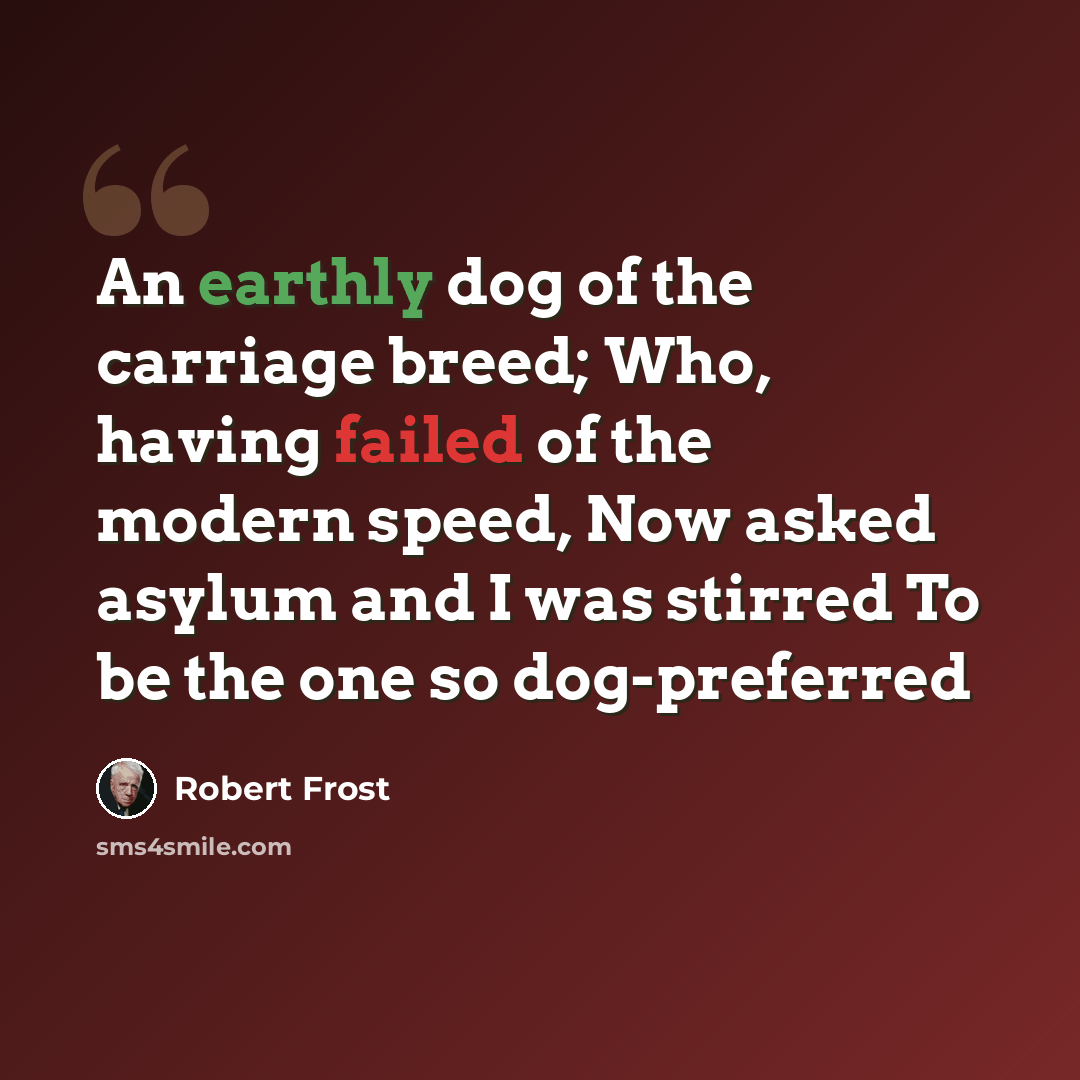“An earthly dog of the carriage breed; Who, having failed of the modern speed, Now asked asylum and I was stirred To be the one so dog-preferred” quote by Robert Frost