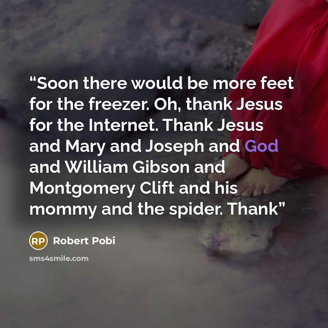“Soon there would be more feet for the freezer. Oh, thank Jesus for the Internet. Thank Jesus and Mary and Joseph and God and William Gibson and Montgomery Clift and his mommy and the spider. Thank” quote by Robert Pobi