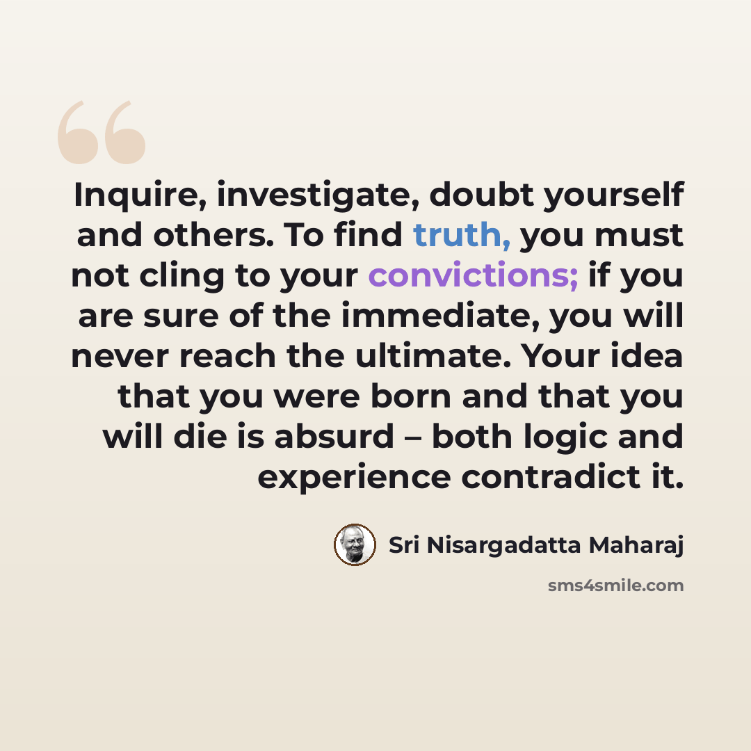 “Inquire, investigate, doubt yourself and others. To find truth, you must not cling to your convictions; if you are sure of the immediate, you will never reach the ultimate. Your idea that you were born and that you will die is absurd – both logic and experience contradict it.” quote by Sri Nisargadatta Maharaj