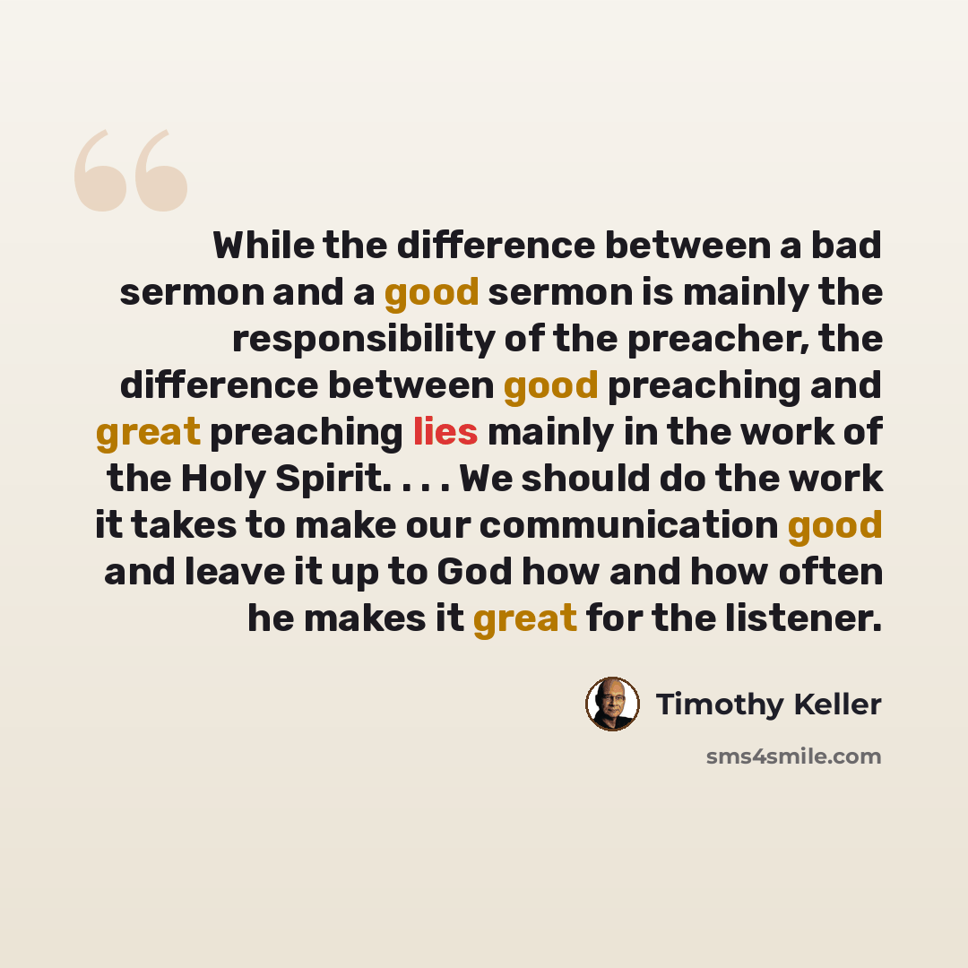 “While the difference between a bad sermon and a good sermon is mainly the responsibility of the preacher, the difference between good preaching and great preaching lies mainly in the work of the Holy Spirit. . . . We should do the work it takes to make our communication good and leave it up to God…” quote by Timothy Keller