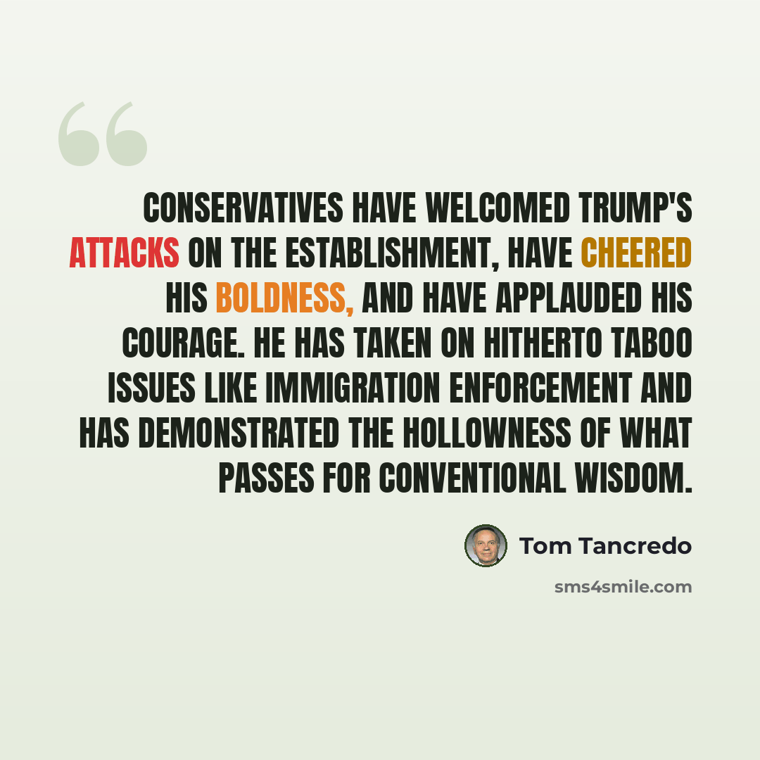 “Conservatives have welcomed Trump's attacks on the establishment, have cheered his boldness, and have applauded his courage. He has taken on hitherto taboo issues like immigration enforcement and has demonstrated the hollowness of what passes for conventional wisdom.” quote by Tom Tancredo