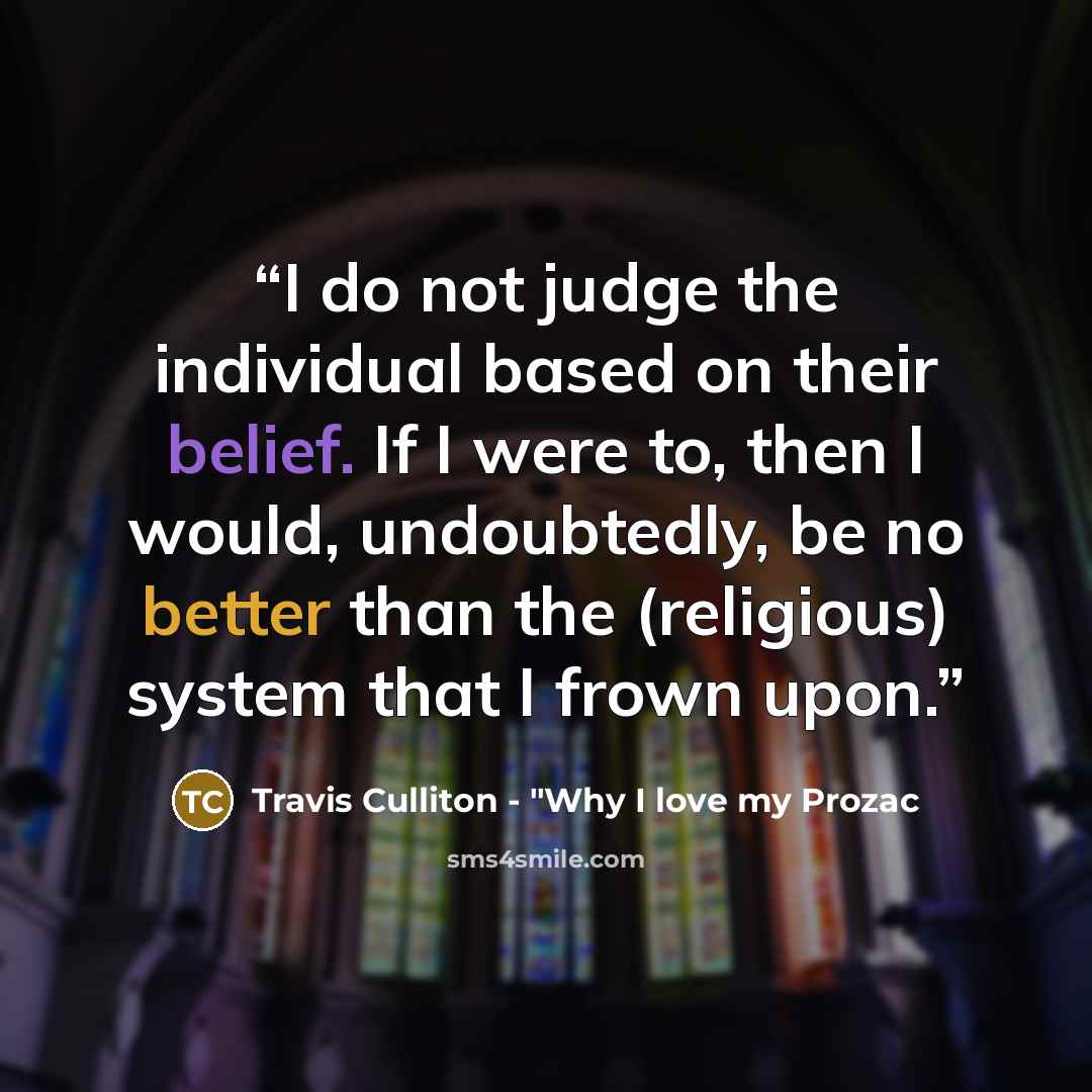 “I do not judge the individual based on their belief. If I were to, then I would, undoubtedly, be no better than the (religious) system that I frown upon.” quote by Travis Culliton - "Why I love my Prozac
