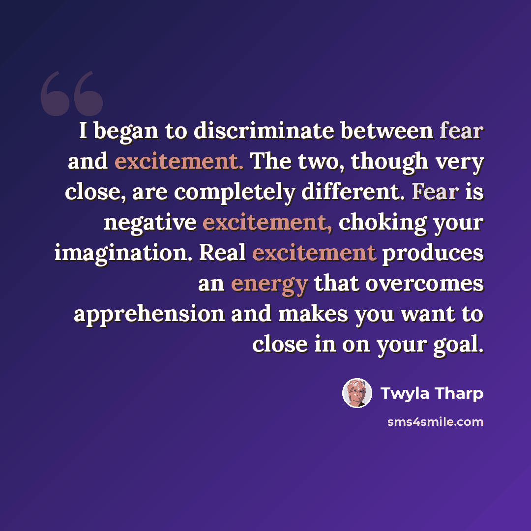 “I began to discriminate between fear and excitement. The two, though very close, are completely different. Fear is negative excitement, choking your imagination. Real excitement produces an energy that overcomes apprehension and makes you want to close in on your goal.” quote by Twyla Tharp
