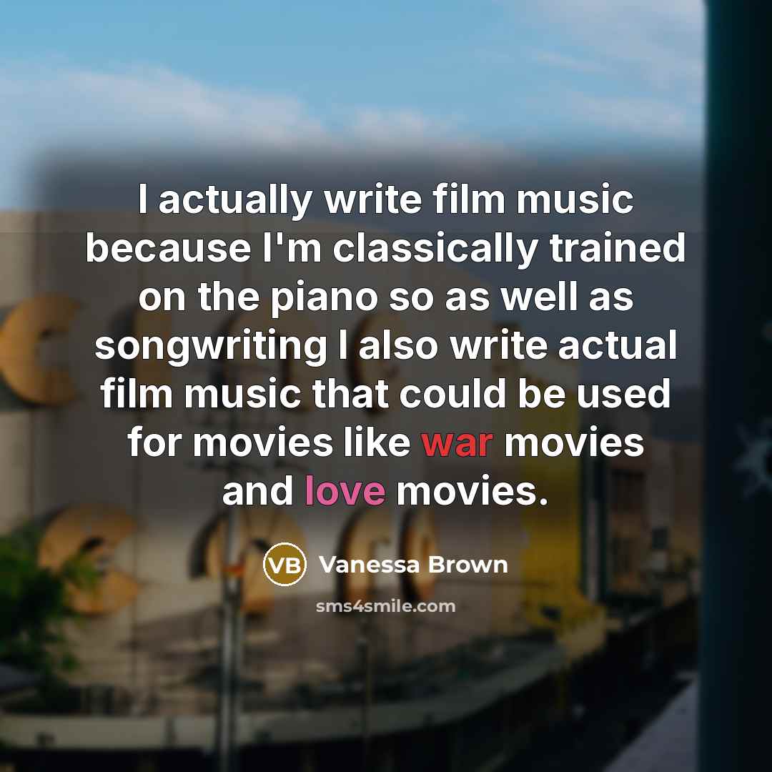“I actually write film music because I'm classically trained on the piano so as well as songwriting I also write actual film music that could be used for movies like war movies and love movies.” quote by Vanessa Brown