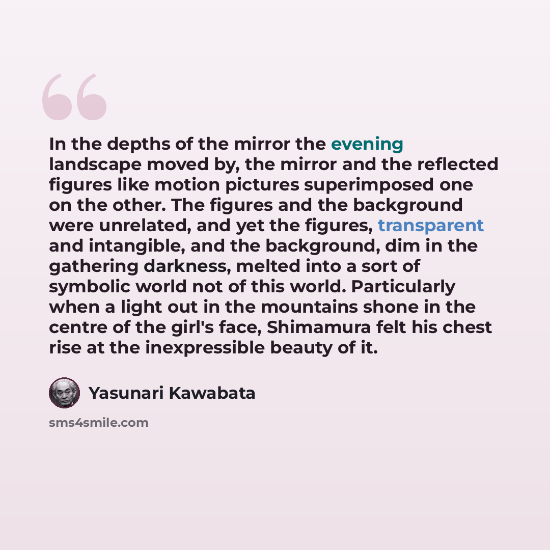 “In the depths of the mirror the evening landscape moved by, the mirror and the reflected figures like motion pictures superimposed one on the other. The figures and the background were unrelated, and yet the figures, transparent and intangible, and the background, dim in the gathering darkness…” quote by Yasunari Kawabata