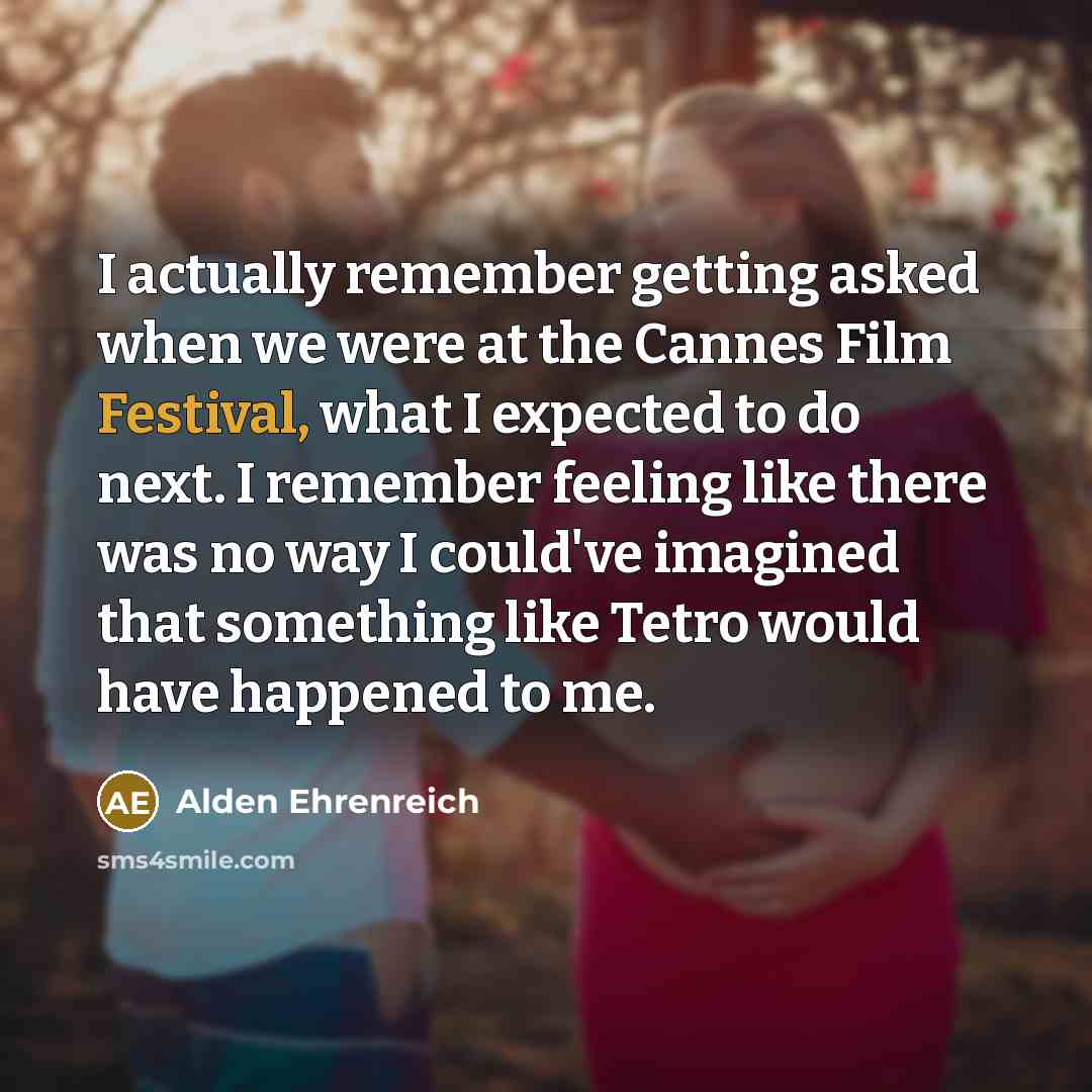“I actually remember getting asked when we were at the Cannes Film Festival, what I expected to do next. I remember feeling like there was no way I could've imagined that something like Tetro would have happened to me.” quote by Alden Ehrenreich