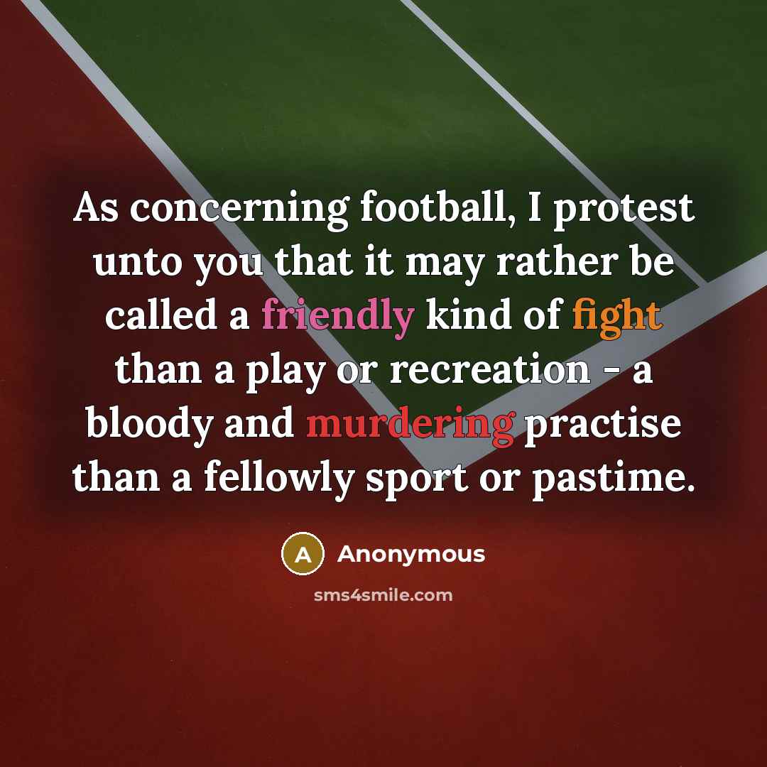 “As concerning football, I protest unto you that it may rather be called a friendly kind of fight than a play or recreation - a bloody and murdering practise than a fellowly sport or pastime.” quote by Anonymous