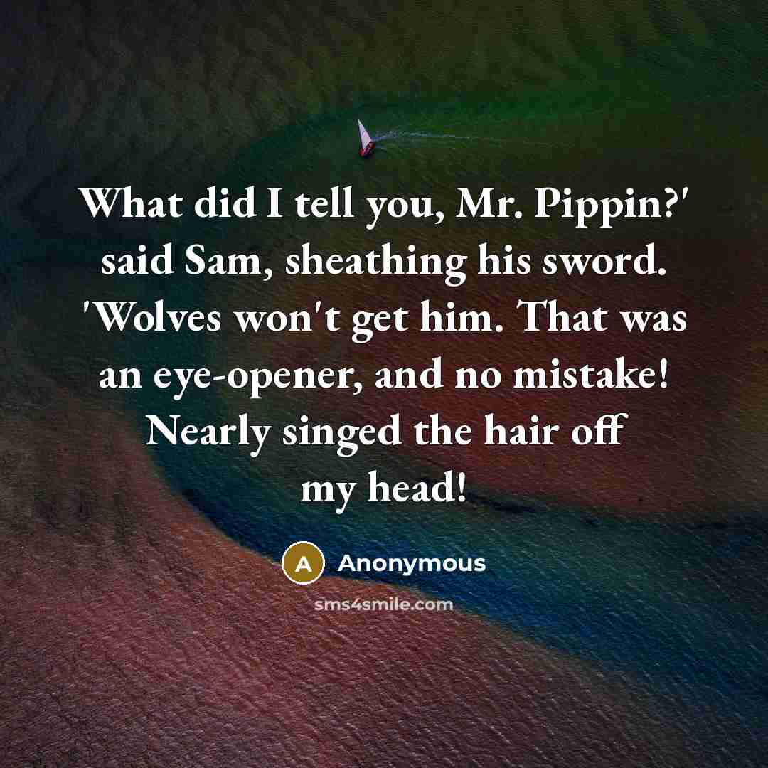 “What did I tell you, Mr. Pippin?' said Sam, sheathing his sword. 'Wolves won't get him. That was an eye-opener, and no mistake! Nearly singed the hair off my head!” quote by Anonymous