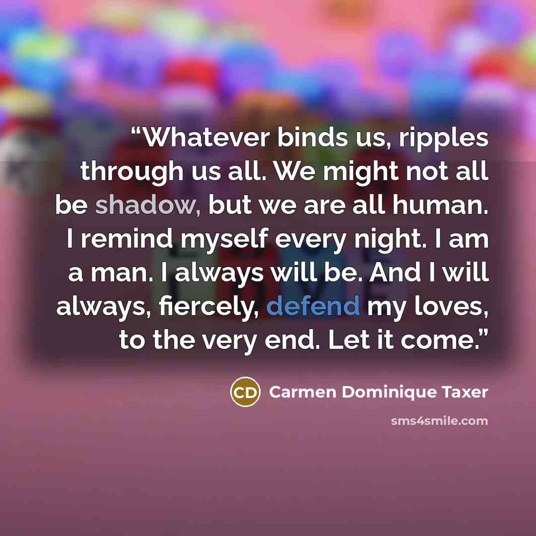 “Whatever binds us, ripples through us all. We might not all be shadow, but we are all human. I remind myself every night. I am a man. I always will be. And I will always, fiercely, defend my loves, to the very end. Let it come.” quote by Carmen Dominique Taxer