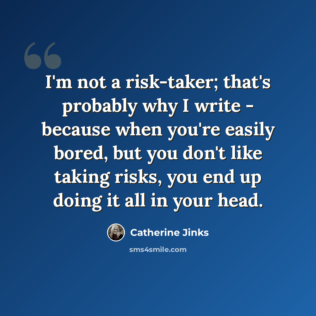 “I'm not a risk-taker; that's probably why I write - because when you're easily bored, but you don't like taking risks, you end up doing it all in your head.” quote by Catherine Jinks