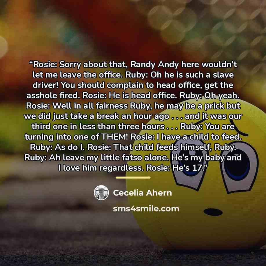 “Rosie: Sorry about that, Randy Andy here wouldn’t let me leave the office. Ruby: Oh he is such a slave driver! You should complain to head office, get the asshole fired. Rosie: He is head office. Ruby: Oh yeah. Rosie: Well in all fairness Ruby, he may be a prick but we did just take a break an…” quote by Cecelia Ahern