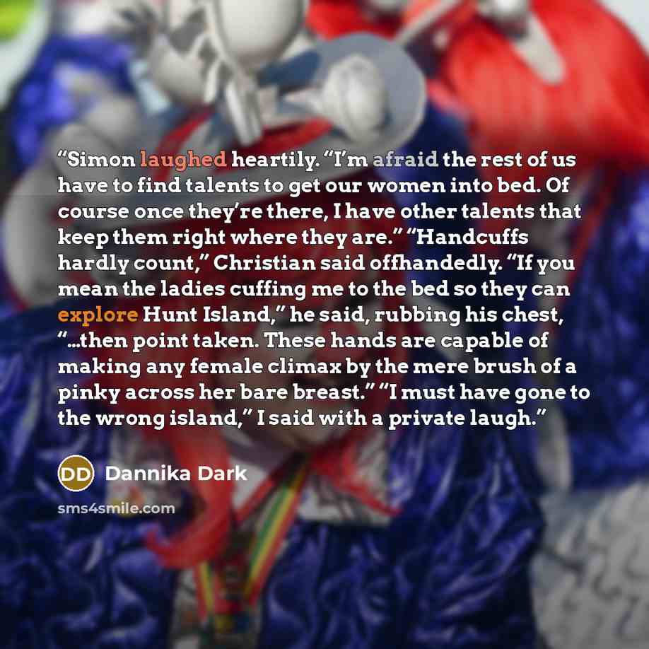 “Simon laughed heartily. “I’m afraid the rest of us have to find talents to get our women into bed. Of course once they’re there, I have other talents that keep them right where they are.” “Handcuffs hardly count,” Christian said offhandedly. “If you mean the ladies cuffing me to the bed so they…” quote by Dannika Dark