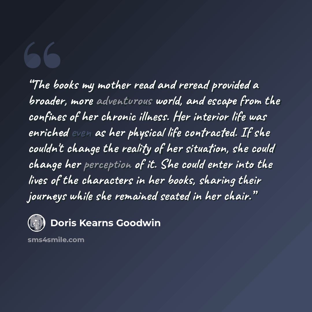 “The books my mother read and reread provided a broader, more adventurous world, and escape from the confines of her chronic illness. Her interior life was enriched even as her physical life contracted. If she couldn't change the reality of her situation, she could change her perception of it. She…” quote by Doris Kearns Goodwin