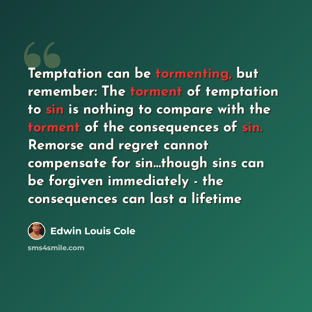 “Temptation can be tormenting, but remember: The torment of temptation to sin is nothing to compare with the torment of the consequences of sin. Remorse and regret cannot compensate for sin…though sins can be forgiven immediately - the consequences can last a lifetime” quote by Edwin Louis Cole