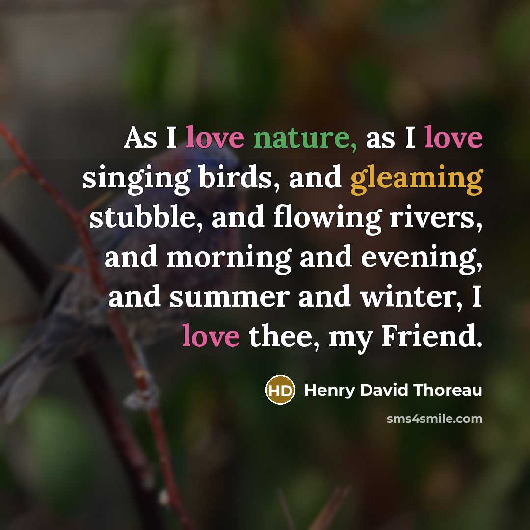 “As I love nature, as I love singing birds, and gleaming stubble, and flowing rivers, and morning and evening, and summer and winter, I love thee, my Friend.” quote by Henry David Thoreau