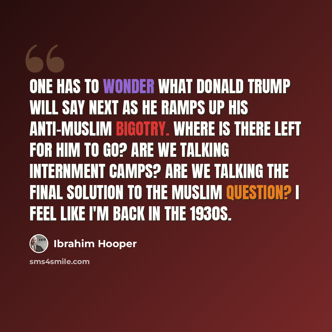 “One has to wonder what Donald Trump will say next as he ramps up his anti-Muslim bigotry. Where is there left for him to go? Are we talking internment camps? Are we talking the final solution to the Muslim question? I feel like I'm back in the 1930s.” quote by Ibrahim Hooper