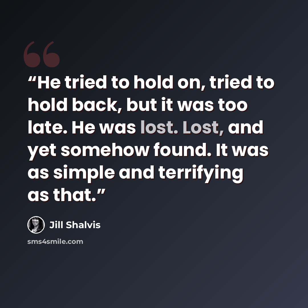 “He tried to hold on, tried to hold back, but it was too late. He was lost. Lost, and yet somehow found. It was as simple and terrifying as that.” quote by Jill Shalvis