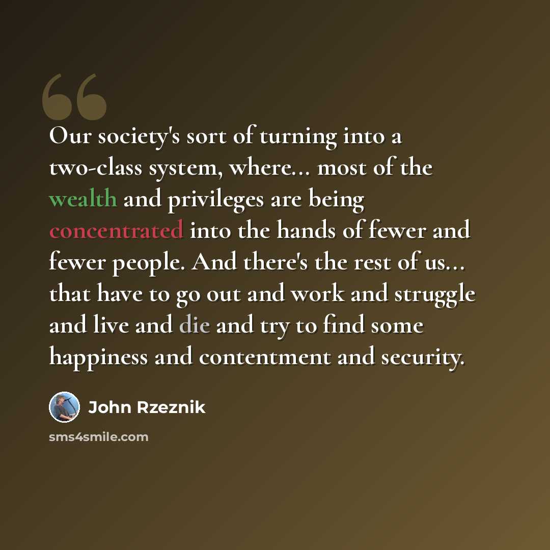 “Our society's sort of turning into a two-class system, where... most of the wealth and privileges are being concentrated into the hands of fewer and fewer people. And there's the rest of us... that have to go out and work and struggle and live and die and try to find some happiness and contentment…” quote by John Rzeznik