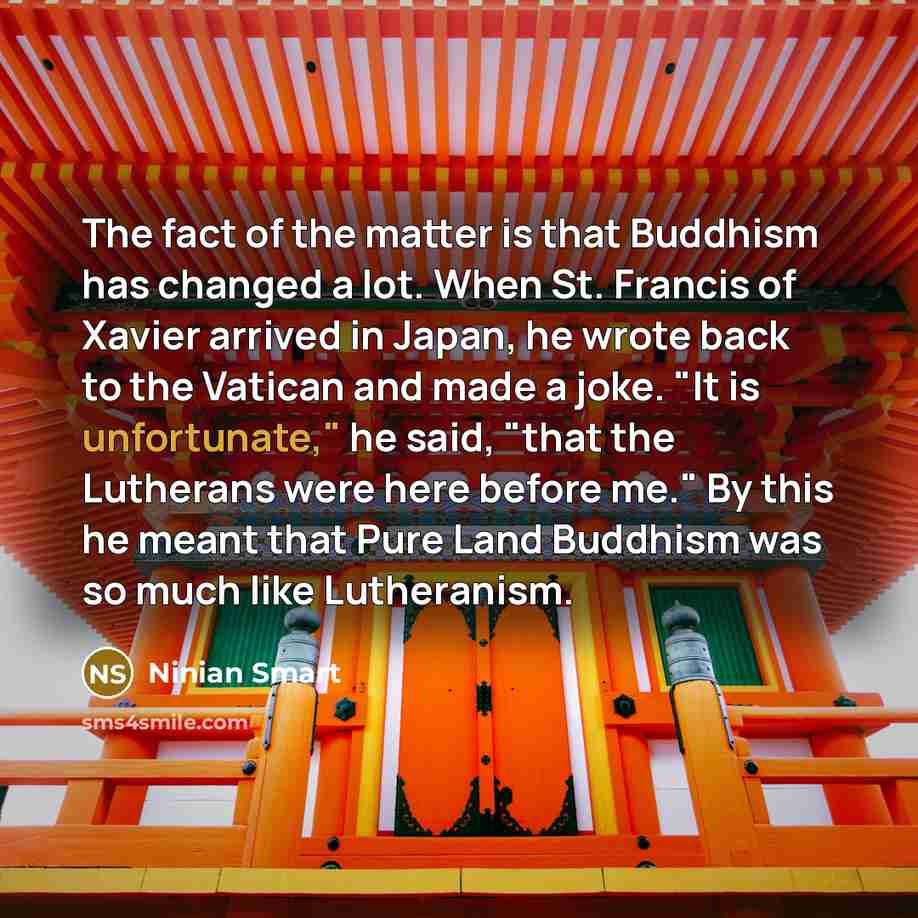 “The fact of the matter is that Buddhism has changed a lot. When St. Francis of Xavier arrived in Japan, he wrote back to the Vatican and made a joke. "It is unfortunate," he said, "that the Lutherans were here before me." By this he meant that Pure Land Buddhism was so much like Lutheranism.” quote by Ninian Smart